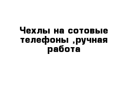 Чехлы на сотовые телефоны ,ручная работа 